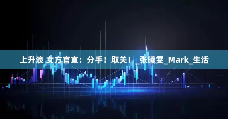 上升浪 女方官宣：分手！取关！_张曦雯_Mark_生活