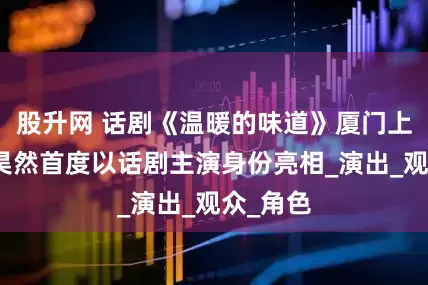 股升网 话剧《温暖的味道》厦门上演！刘昊然首度以话剧主演身份亮相_演出_观众_角色