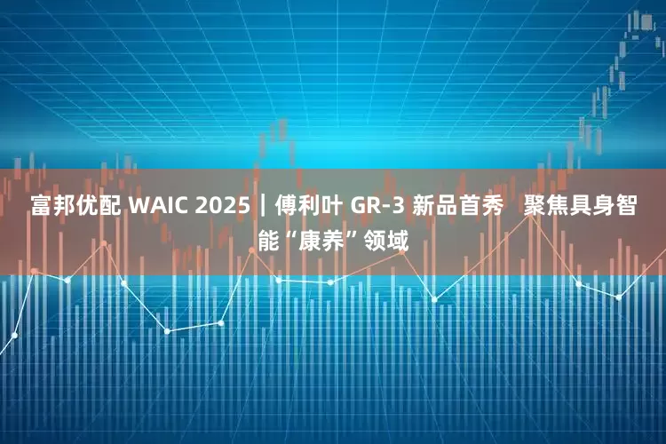 富邦优配 WAIC 2025｜傅利叶 GR-3 新品首秀   聚焦具身智能“康养”领域