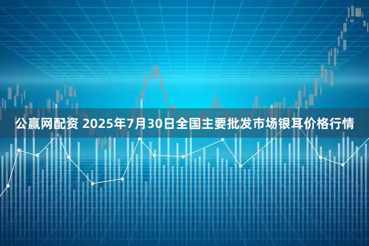 公赢网配资 2025年7月30日全国主要批发市场银耳价格行情