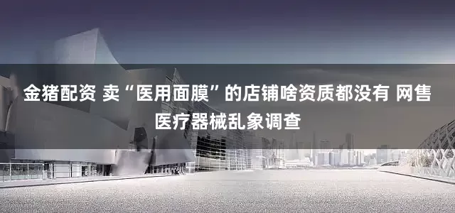 金猪配资 卖“医用面膜”的店铺啥资质都没有 网售医疗器械乱象调查