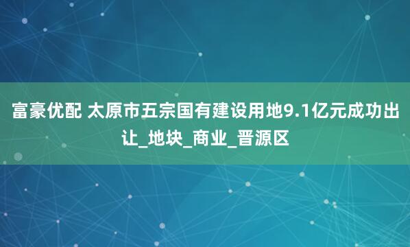 富豪优配 太原市五宗国有建设用地9.1亿元成功出让_地块_商业_晋源区