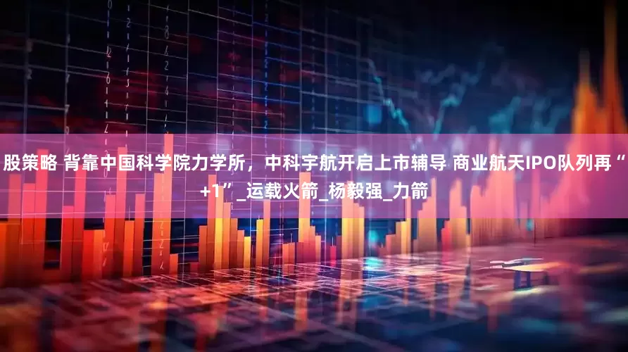 股策略 背靠中国科学院力学所，中科宇航开启上市辅导 商业航天IPO队列再“+1”_运载火箭_杨毅强_力箭