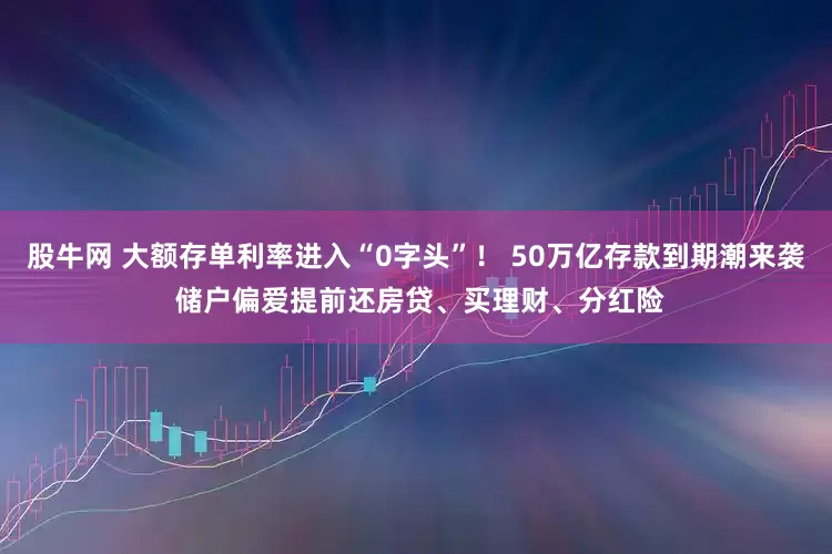 股牛网 大额存单利率进入“0字头”！ 50万亿存款到期潮来袭 储户偏爱提前还房贷、买理财、分红险