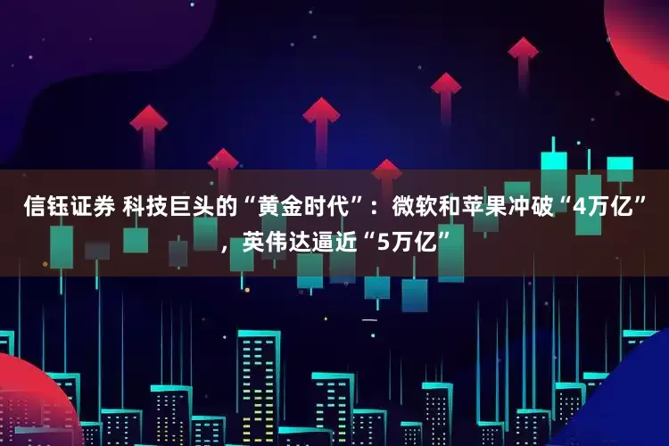 信钰证券 科技巨头的“黄金时代”：微软和苹果冲破“4万亿”，英伟达逼近“5万亿”