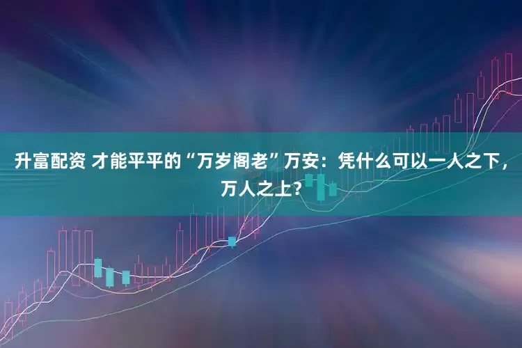 升富配资 才能平平的“万岁阁老”万安：凭什么可以一人之下，万人之上？