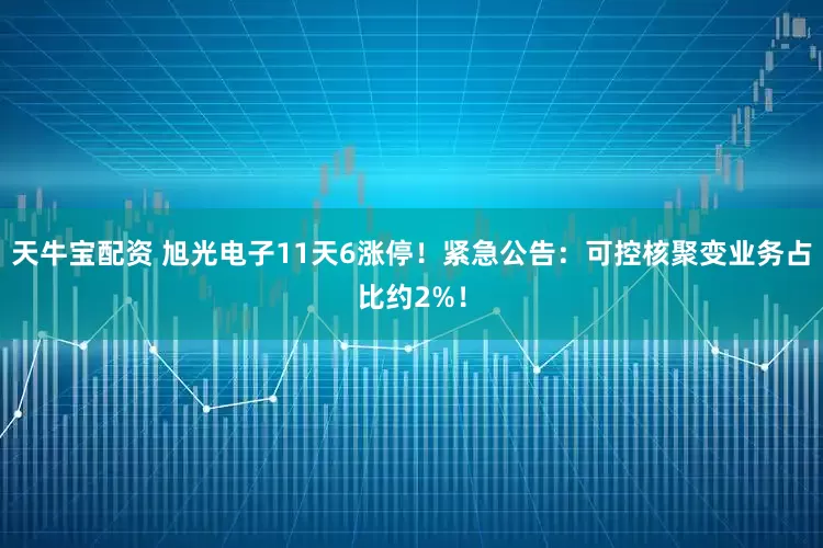 天牛宝配资 旭光电子11天6涨停！紧急公告：可控核聚变业务占比约2%！