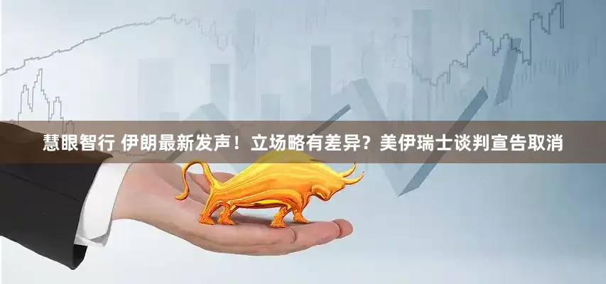 慧眼智行 伊朗最新发声！立场略有差异？美伊瑞士谈判宣告取消